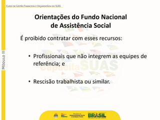 É proibido contratar com esses recursos:
• Profissionais que não integrem as equipes de
referência; e
• Rescisão trabalhista ou similar.
Orientações do Fundo Nacional
de Assistência Social
 