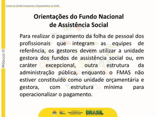 Para realizar o pagamento da folha de pessoal dos
profissionais que integram as equipes de
referência, os gestores devem utilizar a unidade
gestora dos fundos de assistência social ou, em
caráter excepcional, outra estrutura da
administração pública, enquanto o FMAS não
estiver constituído como unidade orçamentária e
gestora, com estrutura mínima para
operacionalizar o pagamento.
Orientações do Fundo Nacional
de Assistência Social
 