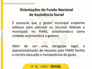 É essencial que o gestor municipal empenhe
esforços para executar os recursos federais e
municipais no FMAS, constituindo-o como
unidade orçamentária e gestora.
Além de ser uma obrigação legal, a
operacionalização de recursos pelo FMAS facilita
a correta execução e transparência do gasto.
Orientações do Fundo Nacional
de Assistência Social
 
