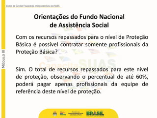 Com os recursos repassados para o nível de Proteção
Básica é possível contratar somente profissionais da
Proteção Básica?
Sim. O total de recursos repassados para este nível
de proteção, observando o percentual de até 60%,
poderá pagar apenas profissionais da equipe de
referência deste nível de proteção.
Orientações do Fundo Nacional
de Assistência Social
 
