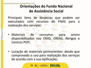 Principais itens de despesas que podem ser
executados com recursos do FNAS para a
realização dos serviços:
• Materiais de consumo: para serem
disponibilizados nos CRAS, CREAS, Abrigos e
Centros POP;
• Locação de materiais permanentes: desde que
comprovado o uso para realização dos serviços
de acordo com a sua tipificação;
Orientações do Fundo Nacional
de Assistência Social
 