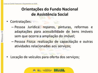 • Contratações:
– Pessoa Jurídica: reparos, pinturas, reformas e
adaptações para acessibilidade de bens imóveis
sem que ocorra a ampliação do imóvel;
– Pessoa Física: realização de capacitação e outras
atividades relacionadas aos serviços;
• Locação de veículos para oferta dos serviços;
Orientações do Fundo Nacional
de Assistência Social
 