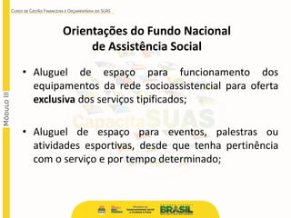 • Aluguel de espaço para funcionamento dos
equipamentos da rede socioassistencial para oferta
exclusiva dos serviços tipificados;
• Aluguel de espaço para eventos, palestras ou
atividades esportivas, desde que tenha pertinência
com o serviço e por tempo determinado;
Orientações do Fundo Nacional
de Assistência Social
 