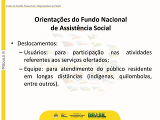 • Deslocamentos:
– Usuários: para participação nas atividades
referentes aos serviços ofertados;
– Equipe: para atendimento do público residente
em longas distâncias (indígenas, quilombolas,
entre outros).
Orientações do Fundo Nacional
de Assistência Social
 