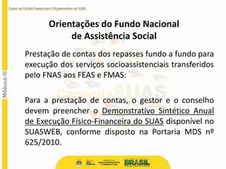 Prestação de contas dos repasses fundo a fundo para
execução dos serviços socioassistenciais transferidos
pelo FNAS aos FEAS e FMAS:
Para a prestação de contas, o gestor e o conselho
devem preencher o Demonstrativo Sintético Anual
de Execução Físico-Financeira do SUAS disponível no
SUASWEB, conforme disposto na Portaria MDS nº
625/2010.
Orientações do Fundo Nacional
de Assistência Social
 