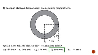 O desenho abaixo é formado por dois círculos concêntricos.
Qual é a medida da área da parte colorida de cinza?
A) 34π cm2 B) 25π cm2 C) 21π cm2 D) 16π cm2 E) 13π cm2
 