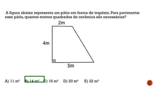 A figura abaixo representa um pátio em forma de trapézio. Para pavimentar
esse pátio, quantos metros quadrados de cerâmica são necessários?
A) 11 m² B) 14 m² C) 16 m² D) 20 m² E) 22 m²
 