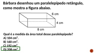 Bárbara desenhou um paralelepípedo retângulo,
como mostra a figura abaixo.
Qual é a medida da área total desse paralelepípedo?
A) 104 cm².
B) 160 cm².
C) 192 cm².
D) 208 cm².
 