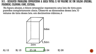 D13 - RESOLVER PROBLEMA ENVOLVENDO A ÁREA TOTAL E/OU VOLUME DE UM SÓLIDO (PRISMA,
PIRÂMIDE, CILINDRO, CONE, ESFERA).
Na figura abaixo, o bloco retangular representa uma lata de tinta para
paredes completamente cheia. Observe as dimensões dessa lata. O
volume de tinta dessa lata, em decímetros cúbicos, é
A) 12 B) 15 C) 18 D) 24 E) 26
 