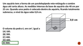 Um aquário tem a forma de um paralelepípedo reto-retângulo e contém
água até certa altura. As medidas internas da base do aquário são 40 cm por
25 cm. Quando uma pedra é colocada dentro do aquário, ficando totalmente
submersa, o nível da água sobe 0,8 cm.
O volume da pedra é, em cm3
, igual a
(A) 100.
(B) 300.
(C) 400.
(D) 600.
(E) 800.
 