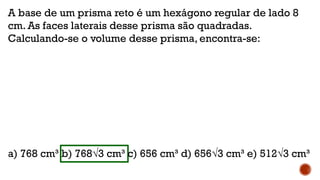 A base de um prisma reto é um hexágono regular de lado 8
cm. As faces laterais desse prisma são quadradas.
Calculando-se o volume desse prisma, encontra-se:
a) 768 cm³ b) 768√3 cm³ c) 656 cm³ d) 656√3 cm³ e) 512√3 cm³
 