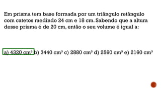 Em prisma tem base formada por um triângulo retângulo
com catetos medindo 24 cm e 18 cm. Sabendo que a altura
desse prisma é de 20 cm, então o seu volume é igual a:
a) 4320 cm³ b) 3440 cm³ c) 2880 cm³ d) 2560 cm³ e) 2160 cm³
 