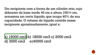 Um recipiente com a forma de um cilindro reto, cujo
diâmetro da base mede 40 cm e altura 100/π cm,
armazena um certo líquido, que ocupa 40% de sua
capacidade. O volume do líquido contido nesse
recipiente aproximadamente, igual a:
a) 16000 cm3 b) 18000 cm3 c) 2000 cm3
d) 3000 cm3 e)40000 cm3
 