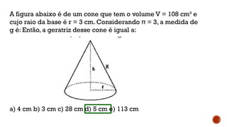 A figura abaixo é de um cone que tem o volume V = 108 cm³ e
cujo raio da base é r = 3 cm. Considerando π = 3, a medida de
g é: Então, a geratriz desse cone é igual a:
a) 4 cm b) 3 cm c) 28 cm d) 5 cm e) 113 cm
 