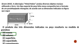 (Enem 2010). A siderúrgica “Metal Nobre” produz diversos objetos maciços
utilizando o ferro. Um tipo especial de peça feita nessa companhia tem o formato
de um paralelepípedo retangular, de acordo com as dimensões indicadas na figura
que segue
O produto das três dimensões indicadas na peça resultaria na medida da
grandeza
(A) massa.
(B) volume.
(C) superfície.
(D) capacidade.
 