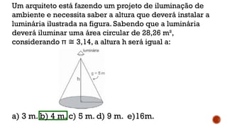 Um arquiteto está fazendo um projeto de iluminação de
ambiente e necessita saber a altura que deverá instalar a
luminária ilustrada na figura. Sabendo que a luminária
deverá iluminar uma área circular de 28,26 m²,
considerando π 3,14, a altura h será igual a:
≅
a) 3 m. b) 4 m. c) 5 m. d) 9 m. e)16m.
 
