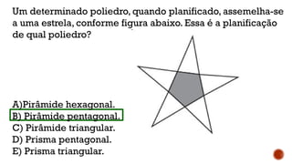 Um determinado poliedro, quando planificado, assemelha-se
a uma estrela, conforme figura abaixo. Essa é a planificação
de qual poliedro?
A)Pirâmide hexagonal.
B) Pirâmide pentagonal.
C) Pirâmide triangular.
D) Prisma pentagonal.
E) Prisma triangular.
 