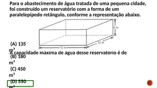 Para o abastecimento de água tratada de uma pequena cidade,
foi construído um reservatório com a forma de um
paralelepípedo retângulo, conforme a representação abaixo.
A capacidade máxima de água desse reservatório é de
(A) 135
m³
(B) 180
m³
(C) 450
m³
(D) 550
 