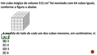 Um cubo mágico de volume 512 cm³ foi montado com 64 cubos iguais,
conforme a figura a abaixo.
A medida do lado de cada um dos cubos menores, em centímetros, é:
(A) 2
(B) 3
(C) 4
(D) 5
(E) 6
 