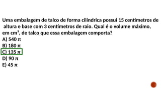 Uma embalagem de talco de forma cilíndrica possui 15 centímetros de
altura e base com 3 centímetros de raio. Qual é o volume máximo,
em cm³, de talco que essa embalagem comporta?
A) 540 π
B) 180 π
C) 135 π
D) 90 π
E) 45 π
 