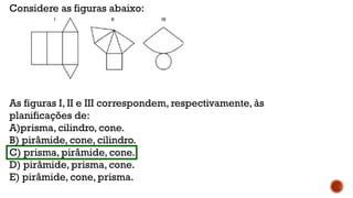 Considere as figuras abaixo:
As figuras I, II e III correspondem, respectivamente, às
planificações de:
A)prisma, cilindro, cone.
B) pirâmide, cone, cilindro.
C) prisma, pirâmide, cone.
D) pirâmide, prisma, cone.
E) pirâmide, cone, prisma.
 