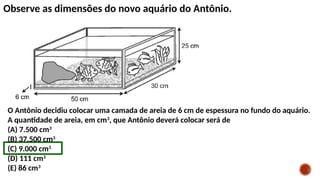 Observe as dimensões do novo aquário do Antônio.
O Antônio decidiu colocar uma camada de areia de 6 cm de espessura no fundo do aquário.
A quantidade de areia, em cm3
, que Antônio deverá colocar será de
(A) 7.500 cm3
(B) 37.500 cm3
(C) 9.000 cm3
(D) 111 cm3
(E) 86 cm3
 