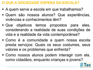O QUE A SOCIEDADE ESPERA DA ESCOLA?
 A quem serve a escola em que trabalhamos?
 Quem são nossos alunos? Que experiências,
vivências e conhecimentos têm?
 Que objetivos temos propostos para eles,
considerando a realidade de suas condições de
vida e a realidade da vida contemporânea?
 Como é a comunidade a quem nossa escola
presta serviços: Quais os seus costumes, seus
valores e os problemas que enfrenta?
 Como nossos alunos podem interagir com ela,
como cidadãos, enquanto crianças e jovens?
 