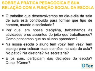 SOBRE A PRÁTICA PEDAGÓGICA E SUA
RELAÇÃO COM A FUNÇÃO SOCIAL DA ESCOLA
 O trabalho que desenvolvemos no dia-a-dia da sala
de aula está contribuído para formar que tipo de
homem, mundo e sociedade?
 Por que, em nossa disciplina, trabalhamos as
atividades e os assuntos do jeito que trabalhamos?
Como pensamos que os alunos aprendem?
 Na nossa escola o aluno tem voz? Tem vez? Tem
espaço para colocar suas opiniões na sala de aula?
No pátio? Na diretoria? Na secretaria?
 E os pais, participam das decisões da escola?
Quais ?Como?
 