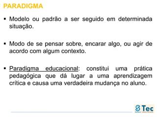 PARADIGMA
 Modelo ou padrão a ser seguido em determinada
situação.
 Modo de se pensar sobre, encarar algo, ou agir de
acordo com algum contexto.
 Paradigma educacional: constitui uma prática
pedagógica que dá lugar a uma aprendizagem
crítica e causa uma verdadeira mudança no aluno.
 