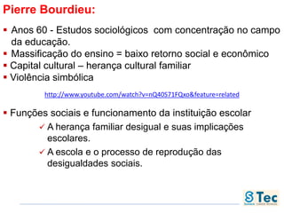 Pierre Bourdieu:
 Anos 60 - Estudos sociológicos com concentração no campo
da educação.
 Massificação do ensino = baixo retorno social e econômico
 Capital cultural – herança cultural familiar
 Violência simbólica
 Funções sociais e funcionamento da instituição escolar
 A herança familiar desigual e suas implicações
escolares.
 A escola e o processo de reprodução das
desigualdades sociais.
http://www.youtube.com/watch?v=nQ40S71FQxo&feature=related
 
