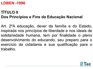 LDBEN -1996
TÍTULO II
Dos Princípios e Fins da Educação Nacional
Art. 2ºA educação, dever da família e do Estado,
inspirada nos princípios de liberdade e nos ideais de
solidariedade humana, tem por finalidade o pleno
desenvolvimento do educando, seu preparo para o
exercício da cidadania e sua qualificação para o
trabalho.
 