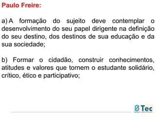 Paulo Freire:
a) A formação do sujeito deve contemplar o
desenvolvimento do seu papel dirigente na definição
do seu destino, dos destinos de sua educação e da
sua sociedade;
b) Formar o cidadão, construir conhecimentos,
atitudes e valores que tornem o estudante solidário,
crítico, ético e participativo;
 