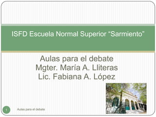 Aulas para el debate
Mgter. María A. Lliteras
Lic. Fabiana A. López
ISFD Escuela Normal Superior “Sarmiento”
1 Aulas para el debate
 
