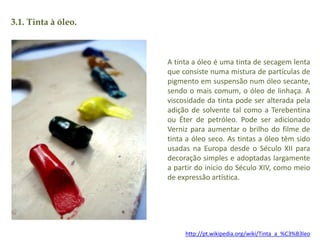3.1. Tinta à óleo. 
A tinta a óleo é uma tinta de secagem lenta 
que consiste numa mistura de partículas de 
pigmento em suspensão num óleo secante, 
sendo o mais comum, o óleo de linhaça. A 
viscosidade da tinta pode ser alterada pela 
adição de solvente tal como a Terebentina 
ou Éter de petróleo. Pode ser adicionado 
Verniz para aumentar o brilho do filme de 
tinta a óleo seco. As tintas a óleo têm sido 
usadas na Europa desde o Século XII para 
decoração simples e adoptadas largamente 
a partir do inicio do Século XIV, como meio 
de expressão artística. 
http://pt.wikipedia.org/wiki/Tinta_a_%C3%B3leo 
 