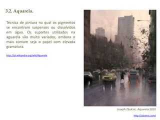 3.2. Aquarela. 
Técnica de pintura na qual os pigmentos 
se encontram suspensos ou dissolvidos 
em água. Os suportes utilizados na 
aguarela são muito variados, embora o 
mais comum seja o papel com elevada 
gramatura. 
http://pt.wikipedia.org/wiki/Aguarela 
Joseph Zbukvic. Aquarela.2010 
http://jzbukvic.com/ 
 