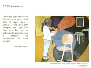 3.3.Técnica mista. 
Cristina Canale. Moll, 2010. Técnica mista sobe tela. 
140x 165 cm. 
“Consiste basicamente na 
mistura de técnicas, como 
óleo s/ papel, óleo e 
acrílica s/ tela, óleo com 
colagem, etc. algo que 
não tem fim, só se 
extinguindo quando acaba 
o “estoque” de 
criatividade de cada 
artista.” 
Mena Barreto. 
 