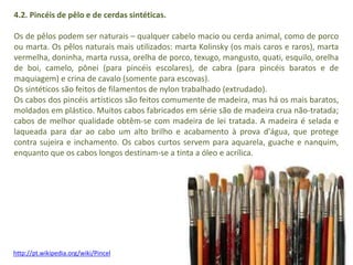 4.2. Pincéis de pêlo e de cerdas sintéticas. 
Os de pêlos podem ser naturais – qualquer cabelo macio ou cerda animal, como de porco 
ou marta. Os pêlos naturais mais utilizados: marta Kolinsky (os mais caros e raros), marta 
vermelha, doninha, marta russa, orelha de porco, texugo, mangusto, quati, esquilo, orelha 
de boi, camelo, pônei (para pincéis escolares), de cabra (para pincéis baratos e de 
maquiagem) e crina de cavalo (somente para escovas). 
Os sintéticos são feitos de filamentos de nylon trabalhado (extrudado). 
Os cabos dos pincéis artísticos são feitos comumente de madeira, mas há os mais baratos, 
moldados em plástico. Muitos cabos fabricados em série são de madeira crua não-tratada; 
cabos de melhor qualidade obtêm-se com madeira de lei tratada. A madeira é selada e 
laqueada para dar ao cabo um alto brilho e acabamento à prova d'água, que protege 
contra sujeira e inchamento. Os cabos curtos servem para aquarela, guache e nanquim, 
enquanto que os cabos longos destinam-se a tinta a óleo e acrílica. 
http://pt.wikipedia.org/wiki/Pincel 
 