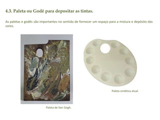 4.3. Paleta ou Godê para depositar as tintas. 
As paletas e godês são importantes no sentido de fornecer um espaço para a mistura e depósito das 
cores. 
Paleta de Van Gogh. 
Paleta sintética atual. 
 