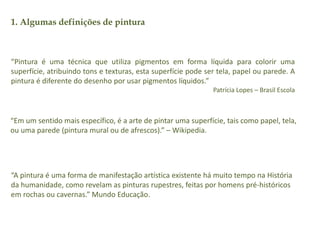 1. Algumas definições de pintura 
“Pintura é uma técnica que utiliza pigmentos em forma líquida para colorir uma 
superfície, atribuindo tons e texturas, esta superfície pode ser tela, papel ou parede. A 
pintura é diferente do desenho por usar pigmentos líquidos.” 
Patrícia Lopes – Brasil Escola 
“Em um sentido mais específico, é a arte de pintar uma superfície, tais como papel, tela, 
ou uma parede (pintura mural ou de afrescos).” – Wikipedia. 
“A pintura é uma forma de manifestação artística existente há muito tempo na História 
da humanidade, como revelam as pinturas rupestres, feitas por homens pré-históricos 
em rochas ou cavernas.” Mundo Educação. 
 