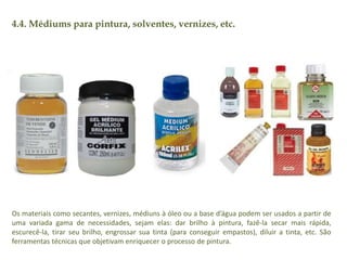 4.4. Médiums para pintura, solventes, vernizes, etc. 
Os materiais como secantes, vernizes, médiuns à óleo ou a base d’água podem ser usados a partir de 
uma variada gama de necessidades, sejam elas: dar brilho à pintura, fazê-la secar mais rápida, 
escurecê-la, tirar seu brilho, engrossar sua tinta (para conseguir empastos), diluir a tinta, etc. São 
ferramentas técnicas que objetivam enriquecer o processo de pintura. 
 