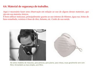 4.6. Material de segurança do trabalho. 
Aqui é necessário fazer uma observação em relação ao uso de alguns desses materiais, que 
são em sua maioria, tóxicos. 
É bom utilizar máscaras, principalmente quanto ao uso intenso de thinner, água raz, tintas de 
base esmaltada, vernizes à base de óleo, betume, etc. Cuide de sua saúde. 
Há vários modelos de máscaras, para pinturas, para poeira, para névoa, essas geralmente vem com 
filtro. Há também as mais simples, sem filtro . 
 