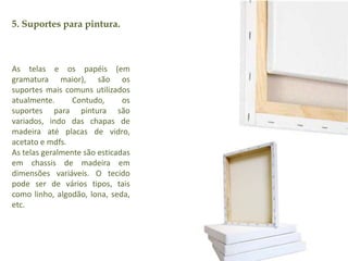 5. Suportes para pintura. 
As telas e os papéis (em 
gramatura maior), são os 
suportes mais comuns utilizados 
atualmente. Contudo, os 
suportes para pintura são 
variados, indo das chapas de 
madeira até placas de vidro, 
acetato e mdfs. 
As telas geralmente são esticadas 
em chassis de madeira em 
dimensões variáveis. O tecido 
pode ser de vários tipos, tais 
como linho, algodão, lona, seda, 
etc. 
 