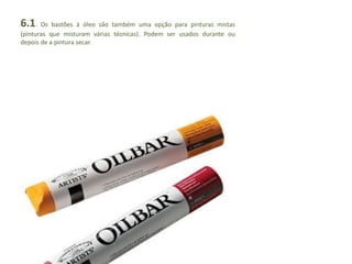 6.1. Os bastões à óleo são também uma opção para pinturas mistas 
(pinturas que misturam várias técnicas). Podem ser usados durante ou 
depois de a pintura secar. 
 