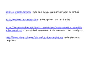 http://reproarte.com/es/ - Site para pesquisas sobre períodos da pintura 
http://www.cristinacanale.com/ - Site da pintora Cristina Canale 
https://pinturauno.files.wordpress.com/2013/09/la-pintura-encarnada-didi-huberman- 
1.pdf - Livro de Didi Huberman. A pintura sobre outro paradigma. 
http://www.infoescola.com/pintura/tecnicas-de-pintura/ - sobre técnicas 
de pintura. 
