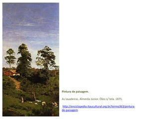 Pintura de paisagem. 
As lavadeiras. Almeida Júnior. Óleo s/ tela. 1875. 
http://enciclopedia.itaucultural.org.br/termo363/pintura-de- 
paisagem 
 