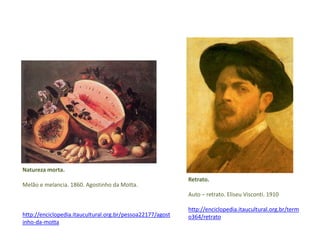 Natureza morta. 
Melão e melancia. 1860. Agostinho da Motta. 
http://enciclopedia.itaucultural.org.br/pessoa22177/agost 
inho-da-motta 
Retrato. 
Auto – retrato. Eliseu Visconti. 1910 
http://enciclopedia.itaucultural.org.br/term 
o364/retrato 
 