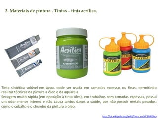 3. Materiais de pintura . Tintas – tinta acrílica. 
Tinta sintética solúvel em água, pode ser usada em camadas espessas ou finas, permitindo 
realizar técnicas da pintura a óleo e da aquarela. 
Secagem muito rápida (em oposição à tinta óleo), em trabalhos com camadas espessas, possui 
um odor menos intenso e não causa tantos danos a saúde, por não possuir metais pesados, 
como o cobalto e o chumbo da pintura a óleo. 
http://pt.wikipedia.org/wiki/Tinta_acr%C3%ADlica 
 