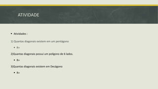 ATIVIDADE
 Atividades :
1) Quantas diagonais existem em um pentágono
 R=
2)Quantas diagonais possui um polígono de 6 lados.
 R=
3)Quantas diagonais existem em Decágono
 R=
 