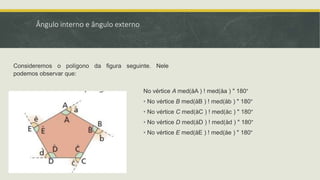 Ângulo interno e ângulo externo
Consideremos o polígono da figura seguinte. Nele
podemos observar que:
No vértice A med(åA ) ! med(åa ) " 180°
• No vértice B med(åB ) ! med(åb ) " 180°
• No vértice C med(åC ) ! med(åc ) " 180°
• No vértice D med(åD ) ! med(åd ) " 180°
• No vértice E med(åE ) ! med(åe ) " 180°
 