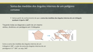 Soma das medidas dos ângulos internos de um polígono
convexo
 Vamos partir do conhecimento de que a soma das medidas dos ângulos internos de um triângulo
qualquer é igual a 180°.
Traçando todas as diagonais a partir de um mesmo
vértice, dividimos um pentágono em 3 triângulos
Como a soma das medidas dos ângulos internos de um
triângulo é 180°, o valor da soma dos ângulos internos de um
pentágono é 3 * 180°, ou seja, 540°.
 